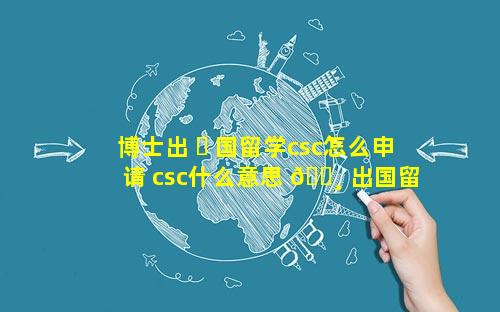 博士出 ☘ 国留学csc怎么申请 csc什么意思 🌸 出国留学